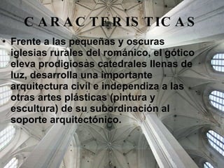 CARACTERISTICAS Frente a las pequeñas y oscuras iglesias rurales del románico, el gótico eleva prodigiosas catedrales llenas de luz, desarrolla una importante arquitectura civil e independiza a las otras artes plásticas (pintura y escultura) de su subordinación al soporte arquitectónico. 