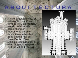 ARQUITECTURA A nivel arquitectónico, el estilo gótico nació en torno a 1140 en Francia, siendo considerada como el primer monumento de este movimiento la basílica de la abadía real de Saint-Denis o San Dionisio (edificada por el abad Suger, consejero de Luis VII de Francia).  
