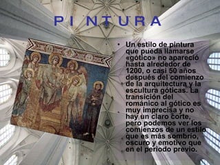 PINTURA Un estilo de pintura que pueda llamarse «gótico» no apareció hasta alrededor de 1200, o casi 50 años después del comienzo de la arquitectura y la escultura góticas. La transición del románico al gótico es muy imprecisa y no hay un claro corte, pero podemos ver los comienzos de un estilo que es más sombrío, oscuro y emotivo que en el periodo previo.  