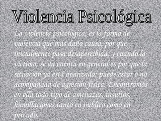 La violencia psicológica, es la forma de violencia que más daño causa, por que inicialmente pasa desapercibida, y cuando la víctima, se da cuenta en general es por que la situación ya está avanzada; puede estar o no acompañada de agresión física. Encontramos en ella todo tipo de amenazas, insultos, humillaciones tanto en público como en privado. Violencia Psicológica 
