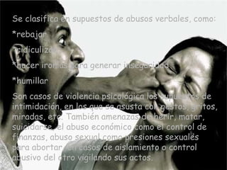 Se clasifica en supuestos de abusos verbales, como: *rebajar *ridiculizar *hacer ironías para generar inseguridad *humillar Son casos de violencia psicológica los supuestos de intimidación, en los que se asusta con gestos, gritos, miradas, etc. También amenazas de herir, matar, suicidarse, el abuso económico como el control de finanzas, abuso sexual como presiones sexuales para abortar, en casos de aislamiento o control abusivo del otro vigilando sus actos. 