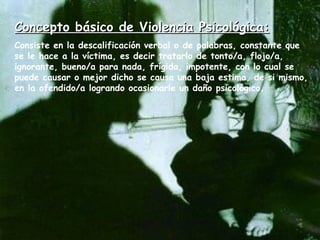Concepto básico de Violencia Psicológica: Consiste en la descalificación verbal o de palabras, constante que se le hace a la víctima, es decir tratarlo de tonto/a, flojo/a, ignorante, bueno/a para nada, frígida, impotente, con lo cual se puede causar o mejor dicho se causa una baja estima, de si mismo, en la ofendido/a logrando ocasionarle un daño psicológico.  