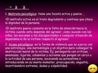  1.  Maltrato psicológico : tiene una faceta activa y pasiva …  El maltrato activo es el trato degradante y continuo que ataca la dignidad de la persona. El maltrato pasivo consiste en la falta de atención hacia la víctima cuando esta depende del agresor, como sucede con los niños, los ancianos y los discapacitados o cualquier situación de dependencia de la victima respecto al agresor. 2.  Acoso psicológico : es la forma de violencia que se ejerce con  una estrategia, una metodología y un objetivo para conseguir la destrucción moral de la victima. Ej: perseguirla con criticas, amenazas, injurias, calumnias y acciones que pongan un cerco a la actividad de esa persona, socavando su autoestima e introduciendo en su mente malestar, preocupación, angustia, incertidumbre extrema, dudas y culpabilidad.  