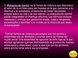 3.  Manipulación mental : es la forma de violencia que desconoce el valor de la victima como ser humano en lo que concierne a su libertad y su autonomía, el derecho de tomar decisiones propias sobre su vida y de sus valores. La manipulación mental puede comprender el chantaje afectivo. Las tácticas incluyen amenazas y criticas que generaron miedo, culpa o vergüenza, encaminados a movilizar a la victima en la dirección que desea el manipulador. *Otras formas de violencia psicológica son tan sutiles y elaboradas que se disimulan y ocultan entre las fibras del tejido social. Una modalidad de agresión de este tipo es la que muchos agresores ejercen disfrazándola de protección, buenas intenciones y atenciones, como la que ejercen las personas sobre protectoras sobre sus protegidos.  