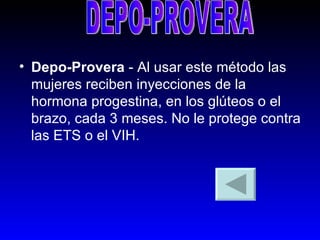 Depo-Provera  - Al usar este método las mujeres reciben inyecciones de la hormona progestina, en los glúteos o el brazo, cada 3 meses. No le protege contra las ETS o el VIH.  DEPO-PROVERA 