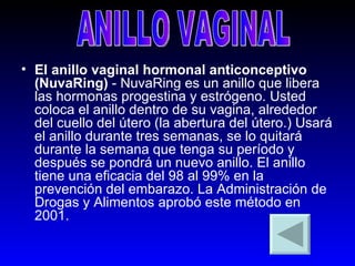El anillo vaginal hormonal anticonceptivo (NuvaRing)  - NuvaRing es un anillo que libera las hormonas progestina y estrógeno. Usted coloca el anillo dentro de su vagina, alrededor del cuello del útero (la abertura del útero.) Usará el anillo durante tres semanas, se lo quitará durante la semana que tenga su período y después se pondrá un nuevo anillo. El anillo tiene una eficacia del 98 al 99% en la prevención del embarazo. La Administración de Drogas y Alimentos aprobó este método en 2001.   ANILLO VAGINAL 