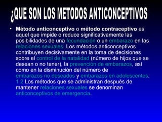 Método anticonceptivo  o  método contraceptivo  es aquel que impide o reduce significativamente las posibilidades de una  fecundación  o un  embarazo  en las  relaciones sexuales . Los métodos anticonceptivos contribuyen decisivamente en la toma de decisiones sobre el  control de la natalidad  (número de hijos que se desean o no tener), la  prevención de embarazos , así como en la disminución del número de  embarazos no deseados  y  embarazos en adolescentes . 1   2  Los métodos que se administran después de mantener  relaciones sexuales  se denominan  anticonceptivos de emergencia .   ¿QUE SON LOS METODOS ANTICONCEPTIVOS 