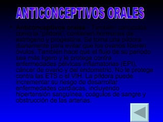 Anticonceptivos orales  - También conocidos como la “píldora”, contienen hormonas de estrógeno y progestina. Se toma una píldora diariamente para evitar que los ovarios liberen óvulos. También hace que el flujo de su periodo sea más ligero y le protege contra enfermedades pélvicas inflamatorias (EPI), cáncer de ovario y del endometrio. No le protege contra las ETS o el VIH. La píldora puede incrementar su riesgo de desarrollar enfermedades cardiacas, incluyendo hipertensión sanguínea, coágulos de sangre y obstrucción de las arterias.  ANTICONCEPTIVOS ORALES 