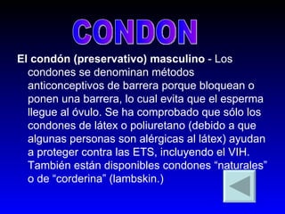 El condón (preservativo) masculino  - Los condones se denominan métodos anticonceptivos de barrera porque bloquean o ponen una barrera, lo cual evita que el esperma llegue al óvulo. Se ha comprobado que sólo los condones de látex o poliuretano (debido a que algunas personas son alérgicas al látex) ayudan a proteger contra las ETS, incluyendo el VIH. También están disponibles condones “naturales” o de “corderina” (lambskin.)  CONDON 