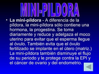 La mini-píldora  - A diferencia de la píldora, la mini-píldora sólo contiene una hormona, la progestina. Se toma diariamente y reduce y adelgaza el moco uterino para evitar que el esperma llegue al óvulo. También evita que el óvulo fertilizado se implante en el útero (matriz.) La mini-píldora también disminuye el flujo de su periodo y le protege contra la EPI y el cáncer de ovario y del endometrio.  MINI-PILDORA 