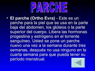 El parche (Ortho Evra)  - Este es un parche para la piel que se usa en la parte baja del abdomen, los glúteos o la parte superior del cuerpo. Libera las hormonas progestina y estrógeno en el torrente sanguíneo. Usted se pone un parche nuevo una vez a la semana durante tres semanas, después no usa ninguno en la cuarta semana para que pueda tener su período menstrual.  PARCHE 