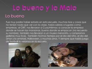 Fue muy padre haber estado en esta escuela, muchas risas y cosas que no tenían nada que ver con la clase, había salidas a lugares como empresas, al CRIT, nos llevaron a Cuauhtémoc a conocer la empresa donde se hacen las manzanas, bueno donde se empacan (no recuerdo su nombre), también nos llevaron a un museo menonita, y compramos galletas muy ricas.  También hicimos festejos por el dia del niño, el dia del amor y la amistad, Halloween, y muchos otros. Y siempre que había juego de football lo veíamos en la escuela. 