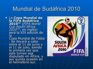 Mundial de Sudáfrica 2010 La  Copa Mundial de la  FIFA   Sudáfrica  2010™  ( FIFA World Cup South Africa 2010™ , en  inglés ) será la XIX edición de la  Copa Mundial de Fútbol . Se llevará a cabo entre el  11 de junio  y el  11 de julio , siendo la primera vez que este torneo sea disputado en  África , y por quinta ocasión en el  hemisferio sur . 