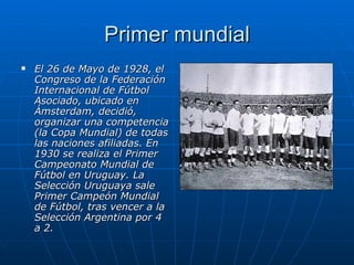 Primer mundial El 26 de Mayo de 1928, el Congreso de la Federación Internacional de Fútbol Asociado, ubicado en Ámsterdam, decidió, organizar una competencia (la Copa Mundial) de todas las naciones afiliadas. En 1930 se realiza el Primer Campeonato Mundial de Fútbol en Uruguay. La Selección Uruguaya sale Primer Campeón Mundial de Fútbol, tras vencer a la Selección Argentina por 4 a 2.   