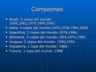 Campeones  Brasil, 5 copas del mundo: 1958,1962,1970,1994,2002. Italia, 4 copas del mundo:1934,1938,1984,2006. Argentina, 2 copas del mundo:1978,1986. Alemania, 3 copas del mundo:1954,1974,1990. Uruguay 2 copas del mundo: 1930,1950. Inglaterra, 1 copa del mundo: 1966. Francia, 1 copa del mundo: 1998 