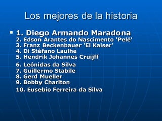Los mejores de la historia 1. Diego Armando Maradona   2. Edson Arantes do Nascimento 'Pelé' 3. Franz Beckenbauer 'El Kaiser' 4. Di Stéfano Laulhe  5. Hendrik Johannes Cruijff  6. Leónidas da Silva   7. Guillermo Stabile 8. Gerd Mueller  9. Bobby Charlton 10. Eusebio Ferreira da Silva   