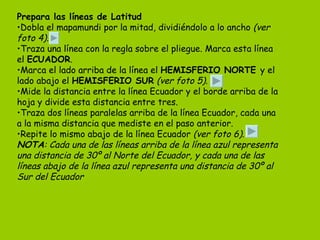 Prepara las líneas de Latitud Dobla el mapamundi por la mitad, dividiéndolo a lo ancho  (ver foto 4) . Traza una línea con la regla sobre el pliegue. Marca esta línea el  ECUADOR . Marca el lado arriba de la línea el  HEMISFERIO NORTE  y el lado abajo el  HEMISFERIO SUR   (ver foto 5) . Mide la distancia entre la línea Ecuador y el borde arriba de la hoja y divide esta distancia entre tres. Traza dos líneas paralelas arriba de la línea Ecuador, cada una a la misma distancia que mediste en el paso anterior. Repite lo mismo abajo de la línea Ecuador  (ver foto 6) . NOTA : Cada una de las líneas arriba de la línea azul representa una distancia de 30º al Norte del Ecuador, y cada una de las líneas abajo de la línea azul representa una distancia de 30º al Sur del Ecuador 