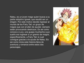 Natsu, es un joven mago quien busca a su padre adoptivo Igneel, que resultó ser un dragón. Por este motivo decide ingresar al mundo de los Fairy Tail, un grupo de magos que con el afan de ayudar, siempre estan provocando destrozos. Es asi como conoce a Lucy, una guapa muchacha cuyo sueño era ingresar a un gremio de magos, específicamente, a Fairy Tail, lo cual consigue gracias a la ayuda de Natsu. Es asi como inicia esta historia llena de aventura y romance entre estos dos personajes. 