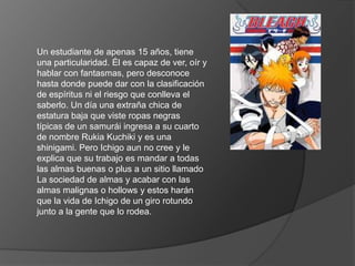 Un estudiante de apenas 15 años, tiene una particularidad. Él es capaz de ver, oír y hablar con fantasmas, pero desconoce hasta donde puede dar con la clasificación de espíritus ni el riesgo que conlleva el saberlo. Un día una extraña chica de estatura baja que viste ropas negras típicas de un samurái ingresa a su cuarto de nombre RukiaKuchiki y es una shinigami. Pero Ichigo aun no cree y le explica que su trabajo es mandar a todas las almas buenas o plus a un sitio llamado La sociedad de almas y acabar con las almas malignas o hollows y estos harán que la vida de Ichigo de un giro rotundo junto a la gente que lo rodea. 