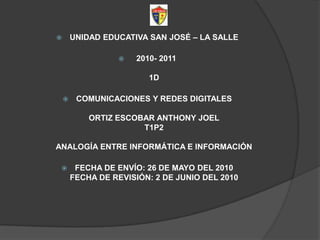 UNIDAD EDUCATIVA SAN JOSÉ – LA SALLE   2010- 20111D COMUNICACIONES Y REDES DIGITALESORTIZ ESCOBAR ANTHONY JOELT1P2ANALOGÍA ENTRE INFORMÁTICA E INFORMACIÓN FECHA DE ENVÍO: 26 DE MAYO DEL 2010FECHA DE REVISIÓN: 2 DE JUNIO DEL 2010 