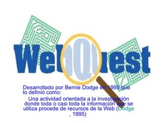 Desarrollado por Bernie Dodge en 1995 que lo definió como:  Una actividad orientada a la investigación donde toda o casi toda la información que se utiliza procede de recursos de la Web ( Dodge , 1995 )   