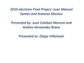 2010 elections Final Project  Juan Manuel Santos and Antanas Mockus Presented by: Juan Esteban Moreno and Andres Hernandez Bravo Presented to: Diego Villamizar 