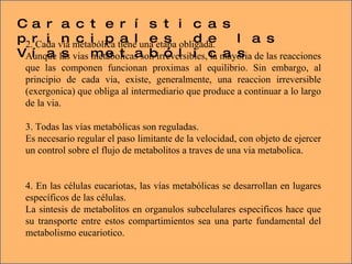 Características principales de las Vías metabólicas 2. Cada vía metabólica tiene una etapa obligada. Aunque las vias metabolicas son irreversibles, la mayoria de las reacciones que las componen funcionan proximas al equilibrio. Sin embargo, al principio de cada via, existe, generalmente, una reaccion irreversible (exergonica) que obliga al intermediario que produce a continuar a lo largo de la via. 3. Todas las vías metabólicas son reguladas. Es necesario regular el paso limitante de la velocidad, con objeto de ejercer un control sobre el flujo de metabolitos a traves de una via metabolica. 4. En las células eucariotas, las vías metabólicas se desarrollan en lugares específicos de las células. La sintesis de metabolitos en organulos subcelulares especificos hace que su transporte entre estos compartimientos sea una parte fundamental del metabolismo eucariotico. 