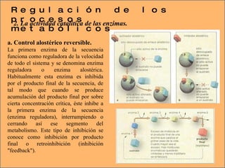 Regulación de los procesos metabólicos 2. La actividad catalítica de las enzimas. a. Control alostérico reversible. La primera enzima de la secuencia funciona como reguladora de la velocidad de todo el sistema y se denomina enzima reguladora o enzima alostérica. Habitualmente esta enzima es inhibida por el producto final de la secuencia, de tal modo que cuando se produce acumulación del producto final por sobre cierta concentración crítica, éste inhibe a la primera enzima de la secuencia (enzima reguladora), interrumpiendo o cerrando así ese segmento del metabolismo. Este tipo de inhibición se conoce como inhibición por producto final o retroinhibición (inhibición "feedback"). 