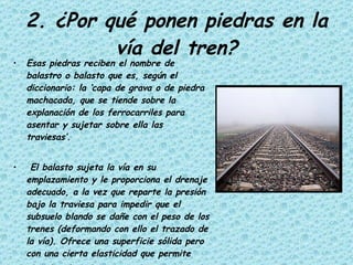 2. ¿Por qué ponen piedras en la vía del tren? Esas piedras reciben el nombre de balastro o balasto que es, según el diccionario: la ‘capa de grava o de piedra machacada, que se tiende sobre la explanación de los ferrocarriles para asentar y sujetar sobre ella las traviesas’. El balasto sujeta la vía en su emplazamiento y le proporciona el drenaje adecuado, a la vez que reparte la presión bajo la traviesa para impedir que el subsuelo blando se dañe con el peso de los trenes (deformando con ello el trazado de la vía). Ofrece una superficie sólida pero con una cierta elasticidad que permite absorber las vibraciones.   