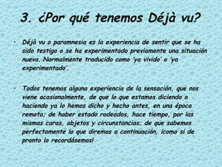 3. ¿Por qué tenemos Déjà vu? Déjà vu o paramnesia es la experiencia de sentir que se ha sido testigo o se ha experimentado previamente una situación nueva.   Normalmente traducido como ‘ya vivido’ o ‘ya experimentado’.  Todos tenemos alguna experiencia de la sensación, que nos viene ocasionalmente, de que lo que estamos diciendo o haciendo ya lo hemos dicho y hecho antes, en una época remota; de haber estado rodeados, hace tiempo, por las mismas caras, objetos y circunstancias; de que sabemos perfectamente lo que diremos a continuación, ¡como si de pronto lo recordásemos! 