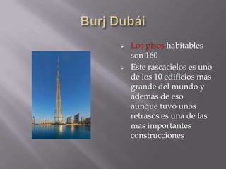 La fecha original de apertura del edificio iba a ser el 31 de diciembre del 2008, se vio retrasada hasta el 4 de enero de 2010.Burj DubáiLa altura del Burj Khalifa es considerablemente mayor que la de cualquier otro edificio. El Taipei 101 cuenta con 508 metros de altura, y el Burj Khalifa es más de un 50% más alto que aquél. Su altura es similar al edificio Taipei 101 más la altura de la Torre Eiffel. Además, el Burj Khalifa no sólo es el edificio más alto del mundo. Burj DubáiLos pisos habitables son 160