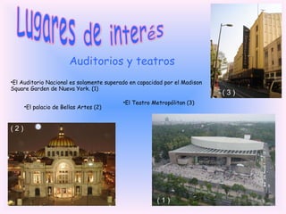 Lugares de interés Auditorios y teatros El Auditorio Nacional es solamente superado en capacidad por el Madison Square Garden de Nueva York. (1) El palacio de Bellas Artes (2) El Teatro Metropólitan (3) ( 2 ) ( 1 ) ( 3 ) 