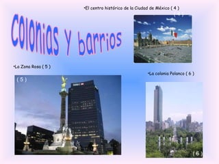 El centro histórico de la Ciudad de México ( 4 ) ( 4 ) La Zona Rosa ( 5 ) ( 5 ) La colonia Polanco ( 6 ) ( 6 ) Colonias y barrios 