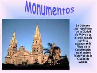 Monumentos La Catedral Metropolitana de la Ciudad de México es el gran templo católico ubicado en la Plaza de la Constitución, en el centro histórico de la Ciudad de México. 