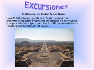 Excursiones Teotihuacan, La Ciudad De Los Dioses Unos 45 kilómetros al noreste de la Ciudad de México se encuentra el impactante yacimiento arqueológico de Teotihuacan, la mayor ciudad de la época precolombina. Allí pueden visitarse las famosas pirámides del Sol y de la Luna. 