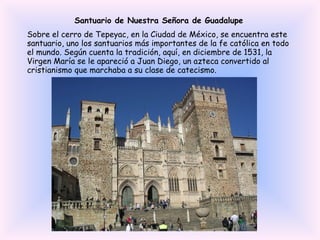Santuario de Nuestra Señora de Guadalupe Sobre el cerro de Tepeyac, en la Ciudad de México, se encuentra este santuario, uno los santuarios más importantes de la fe católica en todo el mundo. Según cuenta la tradición, aquí, en diciembre de 1531, la Virgen María se le apareció a Juan Diego, un azteca convertido al cristianismo que marchaba a su clase de catecismo. 
