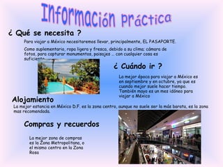 Información práctica ¿ Qué se necesita ? Para viajar a México necesitaremos llevar, principalmente, EL PASAPORTE. Como suplementario, ropa ligera y fresca, debido a su clima; cámara de fotos, para capturar monumentos, paisajes … con cualquier cosa es suficiente. ¿ Cuándo ir ? La mejor época para viajar a México es en septiembre y en octubre, ya que es cuando mejor suele hacer tiempo. También mayo es un mes idóneo para viajar a México Alojamiento La mejor estancia en México D.F. es la zona centro, aunque no suele ser la más barata, es la zona mas recomendada. Compras y recuerdos La mejor zona de compras es la Zona Metropolitana, o el mismo centro en la Zona Rosa 