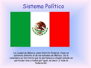 Sistema Político La ciudad de México como Distrito Federal, tiene un estatuto distinto al de los estados de México. Se le considera un territorio que no pertenece a ningún estado en particular sino a todos por igual, es decir, a toda la federación  