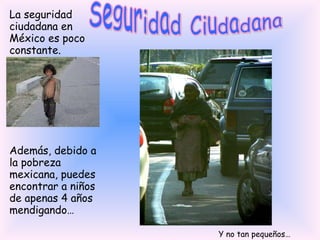 Seguridad Ciudadana La seguridad ciudadana en México es poco constante. Además, debido a la pobreza mexicana, puedes encontrar a niños de apenas 4 años mendigando… Y no tan pequeños… 