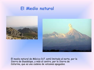 El Medio natural El medio natural de México D.F. está limitado al norte, por la Sierra de Guadalupe, y más al centro, por la Sierra de Catarina, que es una cadena de volcanes apagados. 