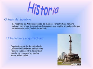 Historia Origen del nombre El topónimo de México procede de México-Tenochtitlan, nombre náhuatl con el que los mexicas designaban a su capital situada en lo que actualmente es la Ciudad de México.  Urbanismo y arquitectura Según datos de la Secretaría de Desarrollo Económico del Distrito Federal (Sedeco-DF), la entidad cuenta con cincuenta y cuatro zonas industriales. 