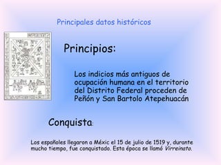 Principales datos históricos Los españoles llegaron a Méxic el 15 de julio de 1519 y, durante mucho tiempo, fue conquistado. Esta época se llamó  Virreinato.  Conquista : Los indicios más antiguos de ocupación humana en el territorio del Distrito Federal proceden de Peñón y San Bartolo Atepehuacán Principios: 