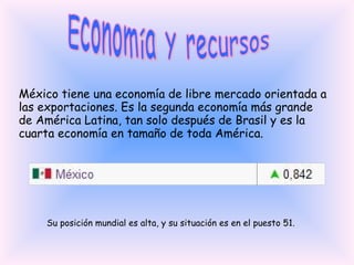 Economía y recursos México tiene una economía de libre mercado orientada a las exportaciones. Es la segunda economía más grande de América Latina, tan solo después de Brasil y es la cuarta economía en tamaño de toda América. Su posición mundial es alta, y su situación es en el puesto 51. 