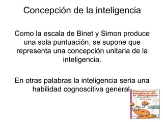 Concepción de la inteligencia Como la escala de Binet y Simon produce una sola puntuación, se supone que representa una concepción unitaria de la inteligencia. En otras palabras la inteligencia seria una habilidad cognoscitiva general. 