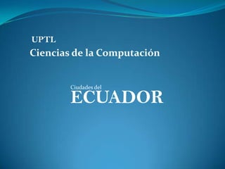 UPTL
Ciencias de la Computación


        Ciudades del

        ECUADOR
 
