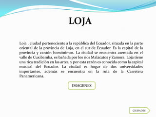 LOJA

Loja , ciudad perteneciente a la república del Ecuador, situada en la parte
oriental de la provincia de Loja, en el sur de Ecuador. Es la capital de la
provincia y cantón homónimos. La ciudad se encuentra asentada en el
valle de Cuxibamba, es bañada por los ríos Malacatos y Zamora. Loja tiene
una rica tradición en las artes, y por esta razón es conocida como la capital
musical del Ecuador. La ciudad es hogar de dos universidades
importantes, además se encuentra en la ruta de la Carretera
Panamericana.

                                IMAGENES




                                                                      CIUDADES
 
