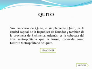 QUITO

San Francisco de Quito, o simplemente Quito, es la
ciudad capital de la República de Ecuador y también de
la provincia de Pichincha. Además, es la cabecera del
área metropolitana que la forma, conocida como
Distrito Metropolitano de Quito.

                       IMAGENES




                                                 CIUDADES
 