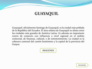 GUAYAQUIL


Guayaquil, oficialmente Santiago de Guayaquil, es la ciudad más poblada
de la República del Ecuador. El área urbana de Guayaquil se alinea entre
las ciudades más grandes de América Latina. Es además un importante
centro de comercio con influencia a nivel regional en el ámbito
comercial, de finanzas, cultural, y de entretenimiento. La ciudad es la
cabecera cantonal del cantón homónimo y la capital de la provincia del
Guayas.

                              IMAGENES




                                                                 CIUDADES
 