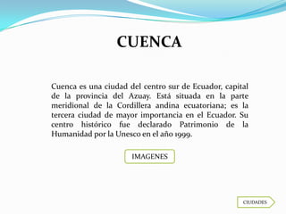CUENCA

Cuenca es una ciudad del centro sur de Ecuador, capital
de la provincia del Azuay. Está situada en la parte
meridional de la Cordillera andina ecuatoriana; es la
tercera ciudad de mayor importancia en el Ecuador. Su
centro histórico fue declarado Patrimonio de la
Humanidad por la Unesco en el año 1999.

                      IMAGENES




                                                     CIUDADES
 