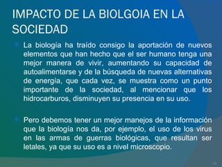 IMPACTO DE LA BIOLGOIA EN LA SOCIEDAD La biología ha traído consigo la aportación de nuevos elementos que han hecho que el ser humano tenga una mejor manera de vivir, aumentando su capacidad de autoalimentarse y de la búsqueda de nuevas alternativas de energía, que cada vez, se muestra como un punto importante de la sociedad, al mencionar que los hidrocarburos, disminuyen su presencia en su uso. Pero debemos tener un mejor manejos de la información que la biología nos da, por ejemplo, el uso de los virus en las armas de guerras biológicas, que resultan ser letales, ya que su uso es a nivel microscopio.  
